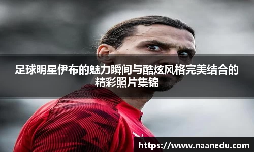 足球明星伊布的魅力瞬间与酷炫风格完美结合的精彩照片集锦